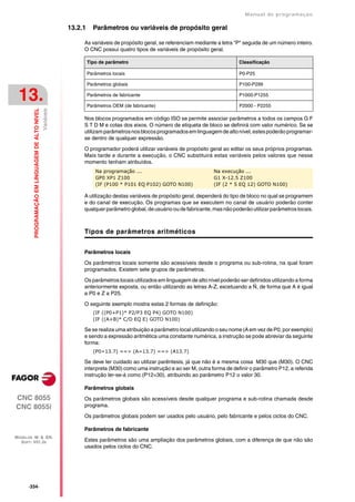 Manual de programaçäo

                                                              13.2.1     Parâmetros ou variáveis de propósito geral

                                                                   As variáveis de propósito geral, se referenciam mediante a letra "P" seguida de um número inteiro.
                                                                   O CNC possui quatro tipos de variáveis de propósito geral.

                                                                       Tipo de parâmetro                                              Classificação

                                                                       Parâmetros locais                                              P0-P25

                                                                       Parâmetros globais                                             P100-P299


 13.                                                                   Parâmetros de fabricante

                                                                       Parâmetros OEM (de fabricante)
                                                                                                                                      P1000-P1255

                                                                                                                                      P2000 - P2255
                                                  Variáveis
         PROGRAMAÇÃO EM LINGUAGEM DE ALTO NIVEL




                                                                   Nos blocos programados em código ISO se permite associar parâmetros a todos os campos G F
                                                                   S T D M e cotas dos eixos. O número de etiqueta de bloco se definirá com valor numérico. Se se
                                                                   utilizam parâmetros nos blocos programados em linguagem de alto nível, estes poderão programar-
                                                                   se dentro de qualquer expressão.

                                                                   O programador poderá utilizar variáveis de propósito geral ao editar os seus próprios programas.
                                                                   Mais tarde e durante a execução, o CNC substituirá estas variáveis pelos valores que nesse
                                                                   momento tenham atribuídos.
                                                                          Na programação ...                               Na execução ...
                                                                          GP0 XP1 Z100                                     G1 X-12.5 Z100
                                                                          (IF (P100 * P101 EQ P102) GOTO N100)             (IF (2 * 5 EQ 12) GOTO N100)

                                                                   A utilização destas variáveis de propósito geral, dependerá do tipo de bloco no qual se programem
                                                                   e do canal de execução. Os programas que se executem no canal de usuário poderão conter
                                                                   qualquer parâmetro global, de usuário ou de fabricante, mas não poderão utilizar parâmetros locais.



                                                                   Tipos de parâmetros aritméticos


                                                                   Parâmetros locais

                                                                   Os parâmetros locais somente são acessíveis desde o programa ou sub-rotina, na qual foram
                                                                   programados. Existem sete grupos de parâmetros.

                                                                   Os parâmetros locais utilizados em linguagem de alto nível poderão ser definidos utilizando a forma
                                                                   anteriormente exposta, ou então utilizando as letras A-Z, excetuando a Ñ, de forma que A é igual
                                                                   a P0 e Z a P25.

                                                                   O seguinte exemplo mostra estas 2 formas de definição:
                                                                         (IF ((P0+P1)* P2/P3 EQ P4) GOTO N100)
                                                                         (IF ((A+B)* C/D EQ E) GOTO N100)

                                                                   Se se realiza uma atribuição a parâmetro local utilizando o seu nome (A em vez de P0, por exemplo)
                                                                   e sendo a expressão aritmética uma constante numérica, a instrução se pode abreviar da seguinte
                                                                   forma:
                                                                         (P0=13.7) ==> (A=13.7) ==> (A13.7)

                                                                   Se deve ter cuidado ao utilizar parêntesis, já que não é a mesma coisa M30 que (M30). O CNC
                                                                   interpreta (M30) como uma instrução e ao ser M, outra forma de definir o parâmetro P12, a referida
                                                                   instrução ler-se-á como (P12=30), atribuindo ao parâmetro P12 o valor 30.

                                                                   Parâmetros globais
CNC 8055                                                           Os parâmetros globais são acessíveis desde qualquer programa e sub-rotina chamada desde
CNC 8055i                                                          programa.

                                                                   Os parâmetros globais podem ser usados pelo usuário, pelo fabricante e pelos ciclos do CNC.

                                                                   Parâmetros de fabricante
MODELOS ·M· & ·EN·
  SOFT: V01.3X                                                     Estes parâmetros são uma ampliação dos parâmetros globais, com a diferença de que não são
                                                                   usados pelos ciclos do CNC.




      ·334·
 
