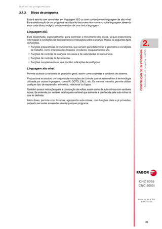 Manual de program a çä o

2.1.2      Bloco de programa

        Estará escrito com comandos em linguagem ISO ou com comandos em linguagem de alto nível.
        Para a elaboração de um programa se utilizarão blocos escritos numa ou outra linguagem, devendo
        estar cada bloco redigido com comandos de uma única linguagem.

        Linguagem ISO.
        Está desenhado, especialmente, para controlar o movimento dos eixos, já que proporciona
        informação e condições de deslocamento e indicações sobre o avanço. Possui os seguintes tipos
        de funções.
         • Funções preparatórias de movimentos, que servem para determinar a geometria e condições
                                                                                                                                         2.
           de trabalho, como interpolações lineares, circulares, rosqueamentos, etc.




                                                                                                             CONSTRUÇÃO DE UM PROGRAMA
                                                                                                                                         Estrutura de um programa no CNC
         • Funções de controle de avanços dos eixos e de velocidades do eixo-árvore.
         • Funções de controle de ferramentas.
         • Funções complementares, que contêm indicações tecnológicas.

        Linguagem alto nivel.
        Permite acessar a variáveis de propósito geral, assim como a tabelas e variáveis do sistema.

        Proporciona ao usuário um conjunto de instruções de controle que se assemelham à terminologia
        utilizada por outras linguagens, como IF, GOTO, CALL, etc. Da mesma maneira, permite utilizar
        qualquer tipo de expressão, aritmética, relacional ou lógica.

        Também possui instruções para a construção de voltas, assim como de sub-rotinas com variáveis
        locais. Se entende por variável local aquela variável que somente é conhecida pela sub-rotina na
        que foi definida.

        Além disso, permite criar livrarias, agrupando sub-rotinas, com funções úteis e já provadas,
        podendo ser estas acessadas desde qualquer programa.




                                                                                                           CNC 8055
                                                                                                           CNC 8055i



                                                                                                           MODELOS ·M· & ·EN·
                                                                                                             SOFT: V01.3X




                                                                                                                                                 ·35·
 