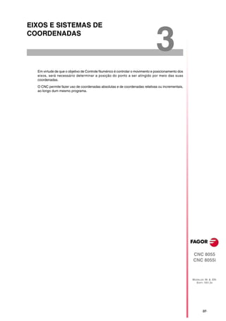 EIXOS E SISTEMAS DE
COORDENADAS

                                                                              3
  Em virtude de que o objetivo de Controle Numérico é controlar o movimento e posicionamento dos
  eixos, será necessário determinar a posição do ponto a ser atingido por meio das suas
  coordenadas.

  O CNC permite fazer uso de coordenadas absolutas e de coordenadas relativas ou incrementais,
  ao longo dum mesmo programa.




                                                                                                   CNC 8055
                                                                                                   CNC 8055i



                                                                                                   MODELOS ·M· & ·EN·
                                                                                                     SOFT: V01.3X




                                                                                                          ·37·
 