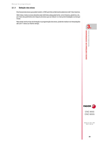 Manual de program a çä o

3.1.1      Seleção dos eixos

        Dos 9 possíveis eixos que podem existir, o CNC permite ao fabricante selecionar até 7 dos mesmos.

        Além disso, todos os eixos deverão estar definidos adequadamente, como lineares, giratórios, etc.,
        por meio dos parâmetros de máquina de eixos que se indicam no manual de Instalação e arranque
        inicial.

        Não existe nenhum tipo de limitação na programação dos eixos, podendo realizar-se interpolações
        até com 7 eixos ao mesmo tempo.

                                                                                                                                                 3.




                                                                                                               EIXOS E SISTEMAS DE COORDENADAS
                                                                                                                                                 Nomenclatura dos eixos




                                                                                                             CNC 8055
                                                                                                             CNC 8055i



                                                                                                             MODELOS ·M· & ·EN·
                                                                                                               SOFT: V01.3X




                                                                                                                                                       ·39·
 