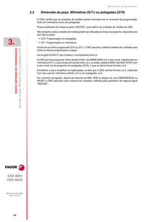 Manual de programaçäo

                                                                                                   3.3      Dimensão da peça. Milímetros (G71) ou polegadas (G70)

                                                                                                         O CNC admite que as unidades de medida possam introduzir-se no momento da programação,
                                                                                                         tanto em milímetros como em polegadas.

                                                                                                         Possui parâmetro de máquina geral "INCHES", para definir as unidades de medida do CNC.

                                                                                                         Não obstante, estas unidades de medida podem ser alteradas ao longo do programa, dispondo para
                                                                                                         isso das funções:
                                                                                                          • G70. Programação em polegadas.

 3.                                                                                                       • G71. Programação em milímetros.

                                                                                                         Conforme se tenha programado G70 ou G71, o CNC assume o referido sistema de unidades para
         EIXOS E SISTEMAS DE COORDENADAS
                                           Dimensão da peça. Milímetros (G71) ou polegadas (G70)




                                                                                                         todos os blocos programados a seguir.

                                                                                                         As funções G70/G71 são modais e incompatíveis entre si.

                                                                                                         O CNC permite programar cifras desde 0.0001 até 99999.9999 com e sem sinal, trabalhando em
                                                                                                         milímetros (G71), o que se denominará formato ±5.4, ou então, desde 0.00001 até 3937.00787 com
                                                                                                         e sem sinal, se se programa em polegadas (G70), o que se denominará formato ±4.5.

                                                                                                         Entretanto, e para simplificar as explicações, se dirá que o CNC admite formato ±5.5, indicando
                                                                                                         com isso que em milímetros admite ±5.4 e em polegadas ±4.5.

                                                                                                         No momento da ligação, depois de executar-se M02, M30 ou depois de uma EMERGÊNCIA ou
                                                                                                         RESET, o CNC assumirá como sistema de unidades o definido pelo parâmetro de máquina geral
                                                                                                         "INCHES".




CNC 8055
CNC 8055i



MODELOS ·M· & ·EN·
  SOFT: V01.3X




       ·42·
 