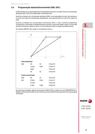 Manual de program a çä o

3.4      Programação absoluta/incremental (G90, G91)

      O CNC admite que a programação das coordenadas de um ponto, se realize, tanto em coordenadas
      absolutas G90, como em coordenadas incrementais G91.

      Quando se trabalha em coordenadas absolutas (G90), as coordenadas do ponto, são referidas a
      um ponto de origem de coordenadas estabelecido, que freqüentemente é o ponto de origem da
      peça.

      Quando se trabalha em coordenadas incrementais (G91), o valor numérico programado
      corresponde à informação de deslocamento do caminho a percorrer desde o ponto no qual está
      situada a ferramenta nesse momento. O sinal anteposto indica a direção de deslocamento.                                            3.
      As funções G90/G91 são modais e incompatíveis entre si.




                                                                                                       EIXOS E SISTEMAS DE COORDENADAS
                                                                                                                                         Programação absoluta/incremental (G90, G91)
              Cotas absolutas:
              G90          X0            Y0            ; Ponto P0
                           X150.5        Y200          ; Ponto P1
                           X300                        ; Ponto P2
                           X0            Y0            ; Ponto P0

              Cotas incrementais:
              G90          X0            Y0            ; Ponto P0
              G91          X150.5        Y200          ; Ponto P1
                           X149.5                      ; Ponto P2
                           X-300         Y-200         ; Ponto P0


      No momento da ligação, depois de executar-se M02, M30 ou depois de uma EMERGÊNCIA ou
      RESET, o CNC assumirá G90 ou G91 conforme se tenha definido pelo parâmetro de máquina geral
      "ISYSTEM".




                                                                                                     CNC 8055
                                                                                                     CNC 8055i



                                                                                                     MODELOS ·M· & ·EN·
                                                                                                       SOFT: V01.3X




                                                                                                                                                    ·43·
 