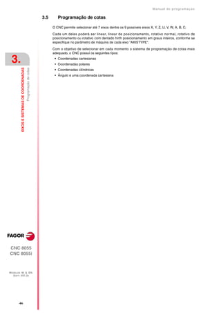 Manual de programaçäo

                                                                  3.5      Programação de cotas

                                                                        O CNC permite selecionar até 7 eixos dentre os 9 possíveis eixos X, Y, Z, U, V, W, A, B, C.

                                                                        Cada um deles poderá ser linear, linear de posicionamento, rotativo normal, rotativo de
                                                                        posicionamento ou rotativo com dentado hirth posicionamento em graus inteiros, conforme se
                                                                        especifique no parâmetro de máquina de cada eixo "AXISTYPE".

                                                                        Com o objetivo de selecionar em cada momento o sistema de programação de cotas mais
                                                                        adequado, o CNC possui os seguintes tipos:

 3.                                                                      • Coordenadas cartesianas
                                                                         • Coordenadas polares
         EIXOS E SISTEMAS DE COORDENADAS
                                           Programação de cotas




                                                                         • Coordenadas cilíndricas
                                                                         • Ângulo e uma coordenada cartesiana




CNC 8055
CNC 8055i



MODELOS ·M· & ·EN·
  SOFT: V01.3X




       ·44·
 
