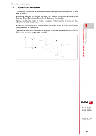 Manual de program a çä o

3.5.1      Coordenadas cartesianas

        O Sistema de Coordenadas Cartesianas está definido por dois eixos no plano, e por três ou mais
        eixos no espaço.

        A origem de todos eles, que no caso dos eixos X Y Z coincide com o ponto de interseção, se
        denomina Origem Cartesiano ou Ponto Zero do Sistema de Coordenadas.

        A posição dos diferentes pontos da máquina se expressa mediante as cotas dos eixos, com dois,
        três, quatro ou cinco coordenadas.
        As cotas dos eixos se programam mediante a letra do eixo (X, Y, Z, U, V, W, A, B, C, sempre nesta
        ordem) e seguida do valor da cota.                                                                                                      3.




                                                                                                              EIXOS E SISTEMAS DE COORDENADAS
                                                                                                                                                Programação de cotas
        Os valores das cotas serão absolutas ou incrementais, conforme se esteja trabalhando no G90 ou
        G91, e o seu formato de programação será ±5.5




                                                                                                            CNC 8055
                                                                                                            CNC 8055i



                                                                                                            MODELOS ·M· & ·EN·
                                                                                                              SOFT: V01.3X




                                                                                                                                                     ·45·
 