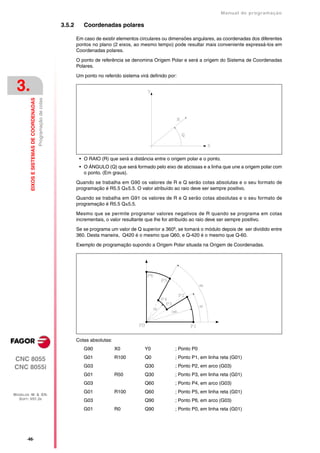 Manual de programaçäo

                                                                  3.5.2      Coordenadas polares

                                                                          Em caso de existir elementos circulares ou dimensões angulares, as coordenadas dos diferentes
                                                                          pontos no plano (2 eixos, ao mesmo tempo) pode resultar mais conveniente expressá-los em
                                                                          Coordenadas polares.

                                                                          O ponto de referência se denomina Origem Polar e será a origem do Sistema de Coordenadas
                                                                          Polares.

                                                                          Um ponto no referido sistema virá definido por:

 3.
         EIXOS E SISTEMAS DE COORDENADAS
                                           Programação de cotas




                                                                           • O RAIO (R) que será a distância entre o origem polar e o ponto.
                                                                           • O ÁNGULO (Q) que será formado pelo eixo de abcissas e a linha que une a origem polar com
                                                                             o ponto. (Em graus).
                                                                          Quando se trabalha em G90 os valores de R e Q serão cotas absolutas e o seu formato de
                                                                          programação é R5.5 Q±5.5. O valor atribuído ao raio deve ser sempre positivo.

                                                                          Quando se trabalha em G91 os valores de R e Q serão cotas absolutas e o seu formato de
                                                                          programação é R5.5 Q±5.5.

                                                                          Mesmo que se permite programar valores negativos de R quando se programa em cotas
                                                                          incrementais, o valor resultante que lhe for atribuído ao raio deve ser sempre positivo.

                                                                          Se se programa um valor de Q superior a 360º, se tomará o módulo depois de ser dividido entre
                                                                          360. Desta maneira, Q420 é o mesmo que Q60, e Q-420 é o mesmo que Q-60.

                                                                          Exemplo de programação supondo a Origem Polar situada na Origem de Coordenadas.




                                                                          Cotas absolutas:
                                                                             G90             X0           Y0            ; Ponto P0

CNC 8055                                                                     G01             R100         Q0            ; Ponto P1, em linha reta (G01)

CNC 8055i                                                                    G03                          Q30           ; Ponto P2, em arco (G03)
                                                                             G01             R50          Q30           ; Ponto P3, em linha reta (G01)
                                                                             G03                          Q60           ; Ponto P4, em arco (G03)
                                                                             G01             R100         Q60           ; Ponto P5, em linha reta (G01)
MODELOS ·M· & ·EN·
  SOFT: V01.3X                                                               G03                          Q90           ; Ponto P6, em arco (G03)
                                                                             G01             R0           Q90           ; Ponto P0, em linha reta (G01)




       ·46·
 