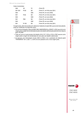 Manual de program a çä o

      Cotas incrementais:
         G90           X0             Y0            ; Ponto P0
         G91 G01       R100           Q0            ; Ponto P1, em linha reta (G01)
         G03                          Q30           ; Ponto P2, em arco (G03)
         G01           R-50           Q0            ; Ponto P3, em linha reta (G01)
         G03                          Q30           ; Ponto P4, em arco (G03)
         G01           R50            Q0            ; Ponto P5, em linha reta (G01)
         G03
         G01           R-100
                                      Q30
                                      Q0
                                                    ; Ponto P6, em arco (G03)
                                                    ; Ponto P0, em linha reta (G01)
                                                                                                                                              3.




                                                                                                            EIXOS E SISTEMAS DE COORDENADAS
                                                                                                                                              Programação de cotas
      A origem polar, além de se poder pré- selecionar mediante a função G93, que se verá mais adiante,
      pode ser modificada nos seguintes casos:
       • No momento da ligação, depois de M02, M30, EMERGÊNCIA ou RESET, o CNC assumirá como
         origem polar a origem de coordenadas do plano de trabalho definido pelo parâmetro de máquina
         geral "IPLANE".
       • Cada vez que se mude de plano de trabalho (G16, G17, G18 ou G19) o CNC assume como
         origem polar a origem de coordenadas do novo plano de trabalho selecionado.
       • Ao executar uma interpolação circular (G02 ou G03), e se o parâmetro de máquina geral
         "PORGMOVE" tem o valor 1, o centro do arco passará a ser a nova origem polar.




                                                                                                          CNC 8055
                                                                                                          CNC 8055i



                                                                                                          MODELOS ·M· & ·EN·
                                                                                                            SOFT: V01.3X




                                                                                                                                                   ·47·
 