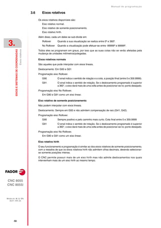 Manual de programaçäo

                                                             3.6      Eixos rotativos

                                                                   Os eixos rotativos disponíveis são:
                                                                      Eixo rotativo normal.
                                                                      Eixo rotativo de somente posicionamento.
                                                                      Eixo rotativo hirth.

                                                                   Além disso, cada um deles se sub-divide em:


 3.                                                                   Rollover
                                                                      No Rollover
                                                                                     Quando a sua visualização se realiza entre 0º e 360º.
                                                                                     Quando a visualização pode efetuar-se entre -99999º e 99999º.
         EIXOS E SISTEMAS DE COORDENADAS
                                           Eixos rotativos




                                                                   Todos eles se programam em graus, por isso que as suas cotas não se verão afetadas pela
                                                                   mudança de unidades milímetros/polegadas.

                                                                   Eixos rotativos normais

                                                                   São aqueles que pode interpolar com eixos lineais.

                                                                   Deslocamento: Em G00 e G01

                                                                   Programação eixo Rollover.
                                                                      G90            O sinal indica o sentido de rotação e a cota, a posição final (entre 0 e 359.9999).
                                                                      G91            O sinal indica o sentido de rotação. Se o deslocamento programado é superior
                                                                                     a 360°, o eixo dará mais de uma volta antes de posicionar-se no ponto desejado.

                                                                   Programação eixo No Rollover.
                                                                      Em G90 e G91 como um eixo linear.

                                                                   Eixo rotativo de somente posicionamento

                                                                   Não podem interpolar com eixos lineais.

                                                                   Deslocamento: Sempre em G00 e não admitem compensação de raio (G41, G42).

                                                                   Programação eixo Rollover.
                                                                      G90            Sempre positivo e pelo caminho mais curto. Cota final entre 0 e 359.9999
                                                                      G91            O sinal indica o sentido de rotação. Se o deslocamento programado é superior
                                                                                     a 360°, o eixo dará mais de uma volta antes de posicionar-se no ponto desejado.

                                                                   Programação eixo No Rollover.
                                                                      Em G90 e G91 como um eixo linear.

                                                                   Eixo rotativo hirth

                                                                   O seu funcionamento e programação é similar ao dos eixos rotativos de somente posicionamento,
                                                                   com a ressalva de que os eixos rotativos hirth não admitem cifras decimais, devendo selecionar-
                                                                   se somente posições inteiras.

                                                                   O CNC permite possuir mais de um eixo hirth mas não admite deslocamentos nos quais
                                                                   intervenham mais de um eixo hirth ao mesmo tempo.




CNC 8055
CNC 8055i



MODELOS ·M· & ·EN·
  SOFT: V01.3X




       ·50·
 