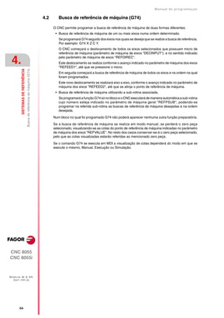 Manual de programaçäo

                                                                         4.2      Busca de referência de máquina (G74)

                                                                               O CNC permite programar a busca de referência de máquina de duas formas diferentes:
                                                                                • Busca de referência de máquina de um ou mais eixos numa ordem determinado.
                                                                                  Se programará G74 seguido dos eixos nos quais se deseja que se realize a busca de referência.
                                                                                  Por exemplo: G74 X Z C Y.
                                                                                  O CNC começará o deslocamento de todos os eixos selecionados que possuam micro de
                                                                                  referência de máquina (parâmetro de máquina de eixos "DECINPUT"), e no sentido indicado

 4.                                                                               pelo parâmetro de máquina de eixos "REFDIREC".
                                                                                  Este deslocamento se realiza conforme o avanço indicado no parâmetro de máquina dos eixos
                                                                                  "REFEED1", até que se pressione o micro.
                                  Busca de referência de máquina (G74)
         SISTEMAS DE REFERÊNCIA




                                                                                  Em seguida começará a busca de referência de máquina de todos os eixos e na ordem na qual
                                                                                  foram programados.
                                                                                  Este novo deslocamento se realizará eixo a eixo, conforme o avanço indicado no parâmetro de
                                                                                  máquina dos eixos "REFEED2", até que se atinja o ponto de referência de máquina.
                                                                                • Busca de referência de máquina utilizando a sub-rotina associada.
                                                                                  Se programará a função G74 só no bloco e o CNC executará de maneira automática a sub-rotina
                                                                                  cujo número esteja indicado no parâmetro de máquina geral "REFPSUB", podendo-se
                                                                                  programar na referida sub-rotina as buscas de referência de máquina desejadas e na ordem
                                                                                  desejada.

                                                                               Num bloco no qual foi programado G74 não poderá aparecer nenhuma outra função preparatória.

                                                                               Se a busca de referência de máquina se realiza em modo manual, se perderá o zero peça
                                                                               selecionado, visualizando-se as cotas do ponto de referência de máquina indicadas no parâmetro
                                                                               de máquina dos eixos "REFVALUE". No resto dos casos conservar-se-á o zero peça selecionado,
                                                                               pelo que as cotas visualizadas estarão referidas ao mencionado zero peça.

                                                                               Se o comando G74 se executa em MDI a visualização de cotas dependerá do modo em que se
                                                                               execute o mesmo, Manual, Execução ou Simulação.




CNC 8055
CNC 8055i



MODELOS ·M· & ·EN·
  SOFT: V01.3X




       ·54·
 