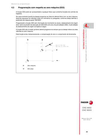 Manual de program a çä o

4.3      Programação com respeito ao zero máquina (G53)

      A função G53 pode ser acrescentada a qualquer bloco que contenha funções de controle de
      trajetória.

      Se usará somente quando se deseje programar as cotas do referido bloco com ao zero máquina,
      devendo expressar-se referidas cotas em milímetros ou polegadas, conforme esteja definido o
      parâmetro de máquina geral "INCHES".

      Programando a função G53 sem informação de movimento se anula o deslocamento de origem
      ativo, tanto se provém da execução de G54-G59 como de uma pré-seleção (G92). A pré-seleção
      do deslocamento de origem se explica a seguir.                                                                            4.
      A função G53 não é modal, portanto deverá programar-se sempre que se deseje indicar as cotas




                                                                                                       SISTEMAS DE REFERÊNCIA
                                                                                                                                Programação com respeito ao zero máquina (G53)
      referidas ao zero máquina.

      Esta função anula, temporariamente, a compensação do raio e o comprimento da ferramenta.




                M      Zero máquina

                W      Zero peça.




                                                                                                     CNC 8055
                                                                                                     CNC 8055i



                                                                                                     MODELOS ·M· & ·EN·
                                                                                                       SOFT: V01.3X




                                                                                                                                            ·55·
 