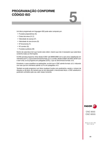 PROGRAMAÇÃO CONFORME
CÓDIGO ISO

                                                                               5
  Um bloco programado em linguagem ISO pode estar composto por:
   • Funções preparatórias (G)
   • Cotas dos eixos (X..C)
   • Velocidade de avanço (F)
   • Velocidade do eixo-árvore (S)
   • Nº ferramenta (T)
   • Nº corretor (D)
   • Funções auxiliares (M)

  Dentro de cada bloco tem que manter esta ordem, mesmo que não é necessário que cada bloco
  contenha todas as informações.

  O CNC permite programar cifras desde 0.0001 até 99999.9999 com e sem sinal, trabalhando em
  milímetros (G71), o que se denominará formato ±5.4, ou então, desde 0.00001 até 3937.00787 com
  e sem sinal, se se programa em polegadas (G70), o que se denominará formato ±4.5.

  Entretanto, e para simplificar as explicações, se dirá que o CNC admite formato ±5.5, indicando
  com isso que em milímetros admite ±5.4 e em polegadas ±4.5.

  Também se pode programar num bloco qualquer função com parâmetros, exceto o número de
  etiqueta ou de bloco, de maneira que ao ser executado o mencionado bloco, o CNC substituirá o
  parâmetro aritmético pelo seu valor nesse momento.




                                                                                                    CNC 8055
                                                                                                    CNC 8055i



                                                                                                    MODELOS ·M· & ·EN·
                                                                                                      SOFT: V01.3X




                                                                                                           ·61·
 