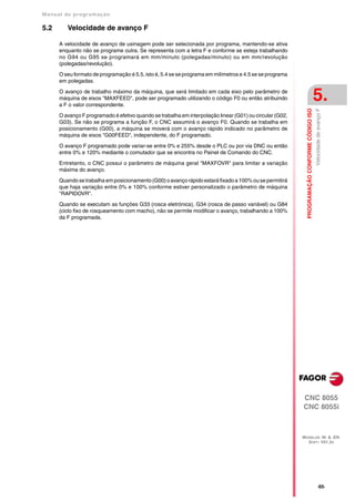 Manual de program a çä o

5.2      Velocidade de avanço F

      A velocidade de avanço de usinagem pode ser selecionada por programa, mantendo-se ativa
      enquanto não se programe outra. Se representa com a letra F e conforme se esteja trabalhando
      no G94 ou G95 se programará em mm/minuto (polegadas/minuto) ou em mm/revolução
      (polegadas/revolução).

      O seu formato de programação é 5.5, isto é, 5.4 se se programa em milímetros e 4.5 se se programa
      em polegadas.

      O avanço de trabalho máximo da máquina, que será limitado em cada eixo pelo parâmetro de
      máquina de eixos "MAXFEED", pode ser programado utilizando o código F0 ou então atribuindo
      a F o valor correspondente.
                                                                                                                                              5.




                                                                                                            PROGRAMAÇÃO CONFORME CÓDIGO ISO
                                                                                                                                              Velocidade de avanço F
      O avanço F programado é efetivo quando se trabalha em interpolação linear (G01) ou circular (G02,
      G03). Se não se programa a função F, o CNC assumirá o avanço F0. Quando se trabalha em
      posicionamento (G00), a máquina se moverá com o avanço rápido indicado no parâmetro de
      máquina de eixos "G00FEED", independente, do F programado.

      O avanço F programado pode variar-se entre 0% e 255% desde o PLC ou por via DNC ou então
      entre 0% e 120% mediante o comutador que se encontra no Painel de Comando do CNC.

      Entretanto, o CNC possui o parâmetro de máquina geral "MAXFOVR" para limitar a variação
      máxima do avanço.

      Quando se trabalha em posicionamento (G00) o avanço rápido estará fixado a 100% ou se permitirá
      que haja variação entre 0% e 100% conforme estiver personalizado o parâmetro de máquina
      "RAPIDOVR".

      Quando se executam as funções G33 (rosca eletrónica), G34 (rosca de passo variável) ou G84
      (ciclo fixo de rosqueamento com macho), não se permite modificar o avanço, trabalhando a 100%
      da F programada.




                                                                                                          CNC 8055
                                                                                                          CNC 8055i



                                                                                                          MODELOS ·M· & ·EN·
                                                                                                            SOFT: V01.3X




                                                                                                                                                    ·65·
 