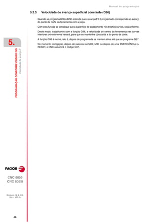 Manual de programaçäo

                                                                    5.2.3      Velocidade de avanço superficial constante (G96)

                                                                            Quando se programa G96 o CNC entende que o avanço F5.5 programado corresponde ao avanço
                                                                            do ponto de corte da ferramenta com a peça.

                                                                            Com esta função se consegue que a superfície de acabamento nos trechos curvos, seja uniforme.

                                                                            Deste modo, trabalhando com a função G96, a velocidade do centro da ferramenta nas curvas
                                                                            interiores ou exteriores variará, para que se mantenha constante a do ponto de corte.

                                                                            A função G96 é modal, isto é, depois de programada se mantém ativa até que se programe G97.

 5.                                                                         No momento da ligação, depois de executar-se M02, M30 ou depois de uma EMERGÊNCIA ou
                                                                            RESET, o CNC assumirá o código G97.
         PROGRAMAÇÃO CONFORME CÓDIGO ISO
                                           Velocidade de avanço F




CNC 8055
CNC 8055i



MODELOS ·M· & ·EN·
  SOFT: V01.3X




       ·68·
 