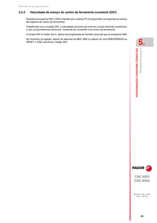 Manual de program a çä o

5.2.4      Velocidade de avanço do centro da ferramenta constante (G97)

        Quando se programa G97 o CNC entende que o avanço F5.5 programado corresponde ao avanço
        da trajetória do centro da ferramenta.

        Trabalhando com a função G97, a velocidade do ponto de corte em curvas interiores aumentará,
        e nas curvas exteriores diminuirá, mantendo-se constante a do centro da ferramenta.

        A função G97 é modal, isto é, depois de programada se mantém ativa até que se programe G96.

        No momento da ligação, depois de executar-se M02, M30 ou depois de uma EMERGÊNCIA ou
        RESET, o CNC assumirá o código G97.
                                                                                                                                           5.




                                                                                                         PROGRAMAÇÃO CONFORME CÓDIGO ISO
                                                                                                                                           Velocidade de avanço F




                                                                                                       CNC 8055
                                                                                                       CNC 8055i



                                                                                                       MODELOS ·M· & ·EN·
                                                                                                         SOFT: V01.3X




                                                                                                                                                 ·69·
 
