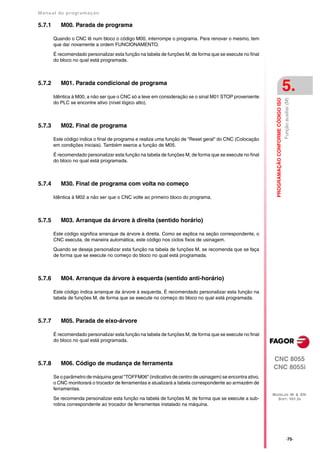 Manual de program a çä o

5.7.1      M00. Parada de programa

        Quando o CNC lê num bloco o código M00, interrompe o programa. Para renovar o mesmo, tem
        que dar novamente a ordem FUNCIONAMENTO.

        É recomendado personalizar esta função na tabela de funções M, de forma que se execute no final
        do bloco no qual está programada.



5.7.2      M01. Parada condicional de programa

        Idêntica à M00, a não ser que o CNC só a leve em consideração se o sinal M01 STOP proveniente
                                                                                                                                              5.




                                                                                                            PROGRAMAÇÃO CONFORME CÓDIGO ISO
                                                                                                                                              Função auxiliar (M)
        do PLC se encontre ativo (nível lógico alto).



5.7.3      M02. Final de programa

        Este código indica o final de programa e realiza uma função de "Reset geral" do CNC (Colocação
        em condições iniciais). Também exerce a função de M05.

        É recomendado personalizar esta função na tabela de funções M, de forma que se execute no final
        do bloco no qual está programada.



5.7.4      M30. Final de programa com volta no começo

        Idêntica à M02 a não ser que o CNC volte ao primeiro bloco do programa.



5.7.5      M03. Arranque da árvore à direita (sentido horário)

        Este código significa arranque da árvore à direita. Como se explica na seção correspondente, o
        CNC executa, de maneira automática, este código nos ciclos fixos de usinagem.

        Quando se deseja personalizar esta função na tabela de funções M, se recomenda que se faça
        de forma que se execute no começo do bloco no qual está programada.



5.7.6      M04. Arranque da árvore à esquerda (sentido anti-horário)

        Este código indica arranque da árvore à esquerda. É recomendado personalizar esta função na
        tabela de funções M, de forma que se execute no começo do bloco no qual está programada.



5.7.7      M05. Parada de eixo-árvore

        É recomendado personalizar esta função na tabela de funções M, de forma que se execute no final
        do bloco no qual está programada.


                                                                                                          CNC 8055
5.7.8      M06. Código de mudança de ferramenta
                                                                                                          CNC 8055i
        Se o parâmetro de máquina geral "TOFFM06" (indicativo de centro de usinagem) se encontra ativo,
        o CNC monitorará o trocador de ferramentas e atualizará a tabela correspondente ao armazém de
        ferramentas.
                                                                                                          MODELOS ·M· & ·EN·
        Se recomenda personalizar esta função na tabela de funções M, de forma que se execute a sub-        SOFT: V01.3X
        rotina correspondente ao trocador de ferramentas instalado na máquina.




                                                                                                                                                   ·75·
 