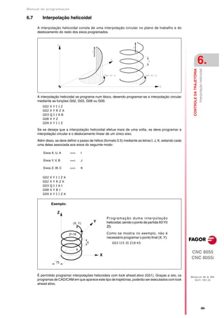 Manual de program a çä o

6.7      Interpolação helicoidal

      A interpolação helicoidal consta de uma interpolação circular no plano de trabalho e do
      deslocamento do resto dos eixos programados.




                                                                                                                                        6.




                                                                                                               CONTROLE DA TRAJETÓRIA
                                                                                                                                        Interpolação helicoidal
      A interpolação helicoidal se programa num bloco, devendo programar-se a interpolação circular
      mediante as funções G02, G03, G08 ou G09.
         G02   XYIJZ
         G02   XYRZA
         G03   QIJAB
         G08   XYZ
         G09   XYIJZ

      Se se deseja que a interpolação helicoidal efetue mais de uma volta, se deve programar a
      interpolação circular e o deslocamento linear de um único eixo.

      Além disso, se deve definir o passo de hélice (formato 5.5) mediante as letras I, J, K, estando cada
      uma delas associada aos eixos do seguinte modo:

          Eixos X, U, A     ==>     I

          Eixos Y, V, B     ==>     J

          Eixos Z, W, C     ==>     K


         G02   XYIJZK
         G02   XYRZK
         G03   QIJAI
         G08   XYBJ
         G09   XYIJZK


                Exemplo:

                    Z
                                                      Programação duma inter polação
                              (X, Y)
                                             Y        helicoidal, sendo o ponto de partida X0 Y0
                                                      Z0.

                           Z=18                       Como se mostra no exemplo, não é
                                                      necessário programar o ponto final (X, Y):
                                        5                G03 I15 J0 Z18 K5


                                                                                                             CNC 8055
                                                 X
                                                                                                             CNC 8055i
                   15



      É permitido programar interpolações helicoidais com look ahead ativo (G51). Graças a isto, os          MODELOS ·M· & ·EN·
      programas de CAD/CAM em que aparece este tipo de trajetórias, poderão ser executados com look            SOFT: V01.3X
      ahead ativo.




                                                                                                                                              ·89·
 
