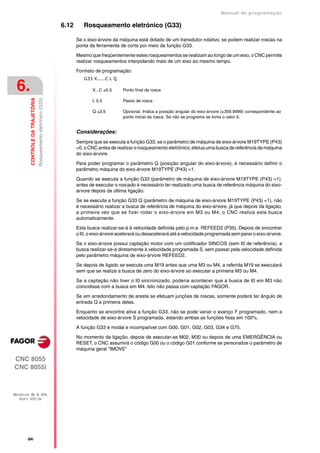 Manual de programaçäo

                                                                  6.12      Rosqueamento eletrónico (G33)

                                                                         Se o eixo-árvore da máquina está dotado de um transdutor rotativo, se podem realizar roscas na
                                                                         ponta da ferramenta de corte por meio da função G33.

                                                                         Mesmo que freqüentemente estes rosqueamentos se realizam ao longo de um eixo, o CNC permite
                                                                         realizar rosqueamentos interpolando mais de um eixo ao mesmo tempo.

                                                                         Formato de programação:
                                                                            G33 X.....C L Q

 6.                                                                             X...C ±5.5     Ponto final da rosca
         CONTROLE DA TRAJETÓRIA
                                  Rosqueamento eletrónico (G33)




                                                                                L 5.5          Passo de rosca

                                                                                Q ±3.5         Opcional. Indica a posição angular do eixo-árvore (±359.9999) correspondente ao
                                                                                               ponto inicial da rosca. Se não se programa se toma o valor 0.


                                                                         Considerações:
                                                                         Sempre que se executa a função G33, se o parâmetro de máquina de eixo-árvore M19TYPE (P43)
                                                                         =0, o CNC antes de realizar o rosqueamento eletrônico, efetua uma busca de referência de máquina
                                                                         do eixo-árvore.

                                                                         Para poder programar o parâmetro Q (posição angular do eixo-árvore), é necessário definir o
                                                                         parâmetro máquina do eixo-árvore M19TYPE (P43) =1.
                                                                         Quando se executa a função G33 (parâmetro de máquina de eixo-árvore M19TYPE (P43) =1),
                                                                         antes de executar o roscado é necessário ter realizado uma busca de referência máquina do eixo-
                                                                         árvore depois da última ligação.

                                                                         Se se executa a função G33 Q (parâmetro de máquina de eixo-árvore M19TYPE (P43) =1), não
                                                                         é necessário realizar a busca de referência de máquina do eixo-árvore, já que depois da ligação,
                                                                         a primeira vez que se fizer rodar o eixo-árvore em M3 ou M4, o CNC realiza esta busca
                                                                         automaticamente.

                                                                         Esta busca realizar-se-á à velocidade definida pelo p.m.e. REFEED2 (P35). Depois de encontrar
                                                                         o I0, o eixo-árvore acelerará ou desacelerará até à velocidade programada sem parar o eixo-árvore.

                                                                         Se o eixo-árvore possui captação motor com um codificador SINCOS (sem I0 de referência), a
                                                                         busca realizar-se-á diretamente à velocidade programada S, sem passar pela velocidade definida
                                                                         pelo parâmetro máquina de eixo-árvore REFEED2.

                                                                         Se depois de ligado se executa uma M19 antes que uma M3 ou M4, a referida M19 se executará
                                                                         sem que se realize a busca de zero do eixo-árvore ao executar a primeira M3 ou M4.

                                                                         Se a captação não tiver o I0 sincronizado, poderia acontecer que a busca de I0 em M3 não
                                                                         coincidisse com a busca em M4. Isto não passa com captação FAGOR.

                                                                         Se em arredondamento de aresta se efetuam junções de roscas, somente poderá ter ângulo de
                                                                         entrada Q a primeira delas.

                                                                         Enquanto se encontre ativa a função G33, não se pode variar o avanço F programado, nem a
                                                                         velocidade de eixo-árvore S programada, estando ambas as funções fixas em 100%.

                                                                         A função G33 é modal e incompatível com G00, G01, G02, G03, G34 e G75.

                                                                         No momento da ligação, depois de executar-se M02, M30 ou depois de uma EMERGÊNCIA ou
                                                                         RESET, o CNC assumirá o código G00 ou o código G01 conforme se personalize o parâmetro de
                                                                         máquina geral "IMOVE"

CNC 8055
CNC 8055i



MODELOS ·M· & ·EN·
  SOFT: V01.3X




       ·94·
 