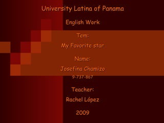 University Latina of PanamaUniversity Latina of Panama
English WorkEnglish Work
Tem:Tem:
My Favorite starMy Favorite star
Name:Name:
Josefina ChamizoJosefina Chamizo
9-737-8679-737-867
Teacher:Teacher:
Rachel LópezRachel López
20092009
 