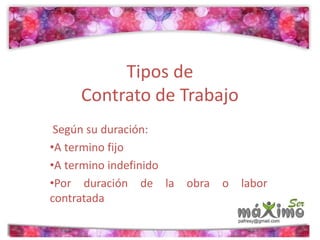 Tipos de 
Contrato de Trabajo 
Según su duración: 
•A termino fijo 
•A termino indefinido 
•Por duración de la obra o labor 
contratada 
 