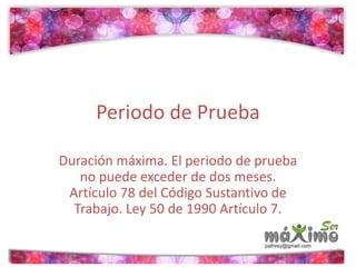 Periodo de Prueba 
Duración máxima. El periodo de prueba 
no puede exceder de dos meses. 
Artículo 78 del Código Sustantivo de 
Trabajo. Ley 50 de 1990 Artículo 7. 
 