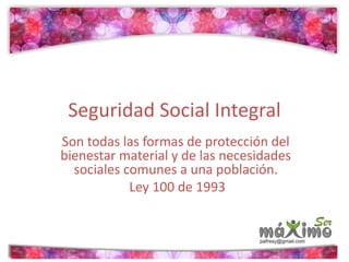 Seguridad Social Integral 
Son todas las formas de protección del 
bienestar material y de las necesidades 
sociales comunes a una población. 
Ley 100 de 1993 
 