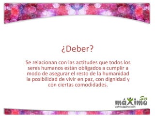 ¿Deber? 
Se relacionan con las actitudes que todos los 
seres humanos están obligados a cumplir a 
modo de asegurar el resto de la humanidad 
la posibilidad de vivir en paz, con dignidad y 
con ciertas comodidades. 
 