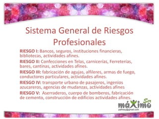 Sistema General de Riesgos 
Profesionales 
RIESGO I: Bancos, seguros, instituciones financieras, 
bibliotecas, actividades afines. 
RIESGO II: Confecciones en Telas, carnicerías, Ferreterías, 
bares, cantinas, actividades afines. 
RIESGO III: fabricación de agujas, alfileres, armas de fuego, 
conductores particulares, actividades afines. 
RIESGO IV: transporte urbano de pasajeros, ingenios 
azucareros, agencias de mudanzas, actividades afines 
RIESGO V: Aserraderos, cuerpo de bomberos, fabricación 
de cemento, construcción de edificios actividades afines. 
 