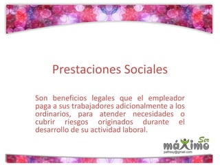 Prestaciones Sociales 
Son beneficios legales que el empleador 
paga a sus trabajadores adicionalmente a los 
ordinarios, para atender necesidades o 
cubrir riesgos originados durante el 
desarrollo de su actividad laboral. 
 