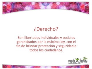 ¿Derecho? 
Son libertades individuales y sociales 
garantizados por la máxima ley, con el 
fin de brindar protección y seguridad a 
todos los ciudadanos. 
 