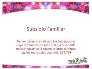 Subsidio Familiar 
Tienen derecho en dinero los trabajadores 
cuya remuneración mensual fija o variable 
no sobrepase los 4 cuatro salarios mínimos 
legales mensuales vigentes. $24.768 
 
