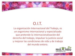 O.I.T. 
La organización Internacional del Trabajo, es 
un organismo internacional y especializado 
que pretende la internacionalización del 
derecho del trabajo, impulsar la justicia social 
y mejorar las condiciones de vida y de trabajo 
del mundo entero. 
 