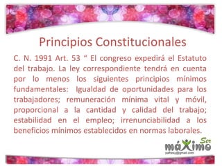 Principios Constitucionales 
C. N. 1991 Art. 53 “ El congreso expedirá el Estatuto 
del trabajo. La ley correspondiente tendrá en cuenta 
por lo menos los siguientes principios mínimos 
fundamentales: Igualdad de oportunidades para los 
trabajadores; remuneración mínima vital y móvil, 
proporcional a la cantidad y calidad del trabajo; 
estabilidad en el empleo; irrenunciabilidad a los 
beneficios mínimos establecidos en normas laborales. 
 