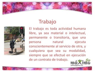 Trabajo 
El trabajo es toda actividad humana 
libre, ya sea material o intelectual, 
permanente o transitoria, que una 
persona natural ejecuta 
conscientemente al servicio de otra, y 
cualquiera que sea su modalidad, 
siempre que se efectué en ejecución 
de un contrato de trabajo. 
 