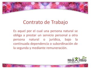 Contrato de Trabajo 
Es aquel por el cual una persona natural se 
obliga a prestar un servicio personal a otra 
persona natural o jurídica, bajo la 
continuada dependencia o subordinación de 
la segunda y mediante remuneración. 
 