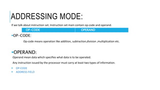 ADDRESSING MODE:
If we talk about instruction set. Instruction set main contain op-code and operand.
OP-CODE:
Op-code means operation like addition, subtraction,division ,multiplication etc.
OPERAND:
Operand mean data which specifies what data is to be operated.
Any instruction issued by the processor must carry at least two types of information.
 OP-CODE
 ADDRESS FIELD
OP-CODE OPERAND
 