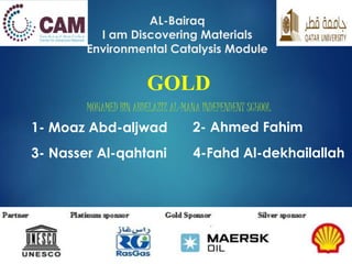 AL-Bairaq
I am Discovering Materials
Environmental Catalysis Module
GOLD
MOHAMED BIN ABDELAZIZ AL-MANA INDEPENDENT SCHOOL
2- Ahmed Fahim1- Moaz Abd-aljwad
3- Nasser Al-qahtani 4-Fahd Al-dekhailallah
 