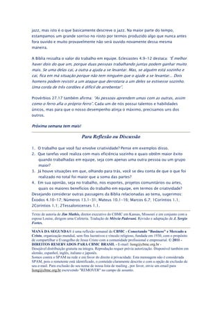 jazz, mas isto é o que basicamente descreve o jazz. Na maior parte do tempo,
estampamos um grande sorriso no rosto por termos produzido algo que nunca antes
fora ouvido e muito provavelmente não será ouvido novamente dessa mesma
maneira.

A Bíblia ressalta o valor do trabalho em equipe. Eclesiastes 4.9-12 destaca: “É melhor
haver dois do que um, porque duas pessoas trabalhando juntas podem ganhar muito
mais. Se uma delas cai, a outra a ajuda a se levantar. Mas, se alguém está sozinho e
cai, fica em má situação porque não tem ninguém que o ajude a se levantar... Dois
homens podem resistir a um ataque que derrotaria a um deles se estivesse sozinho.
Uma corda de três cordões é difícil de arrebentar”.

Provérbios 27.17 também afirma: “As pessoas aprendem umas com as outras, assim
como o ferro afia o próprio ferro”. Cada um de nós possui talentos e habilidades
únicos, mas para que o nosso desempenho atinja o máximo, precisamos uns dos
outros.

Próxima semana tem mais!

                                Para Reflexão ou Discussão

1. O trabalho que você faz envolve criatividade? Pense em exemplos disso.
2. Que tarefas você realiza com mais eficiência sozinho e quais obtêm maior êxito
    quando trabalhadas em equipe, seja com apenas uma outra pessoa ou um grupo
    maior?
3. Já houve situações em que, olhando para trás, você se deu conta de que o que foi
    realizado no total foi maior que a soma das partes?
4. Em sua opinião, seja no trabalho, nos esportes, projetos comunitários ou artes,
    quais os maiores benefícios do trabalho em equipe, em termos de criatividade?
Desejando considerar outras passagens da Bíblia relacionadas ao tema, sugerimos:
Êxodos 4.10-17; Números 13.1-31; Mateus 10.1-16; Marcos 6.7; 1Coríntios 1.1;
2Coríntios 1.1; 2Tessalonicenses 1.1.

Texto de autoria de Jim Mathis, diretor executivo do CBMC em Kansas, Missouri e em conjunto com a
esposa Louise, dirigem uma Cafeteria. Tradução de Mércia Padovani. Revisão e adaptação de J. Sergio
Fortes.

MANÁ DA SEGUNDA® é uma reflexão semanal do CBMC - Conectando "Business" e Mercado a
Cristo, organização mundial, sem fins lucrativos e vínculo religioso, fundada em 1930, com o propósito
de compartilhar o Evangelho de Jesus Cristo com a comunidade profissional e empresarial. © 2011 -
DIREITOS RESERVADOS PARA CBMC BRASIL - E-mail: liong@cbmc.org.br -
Desejável distribuição gratuita na íntegra. Reprodução requer prévia autorização. Disponível também em
alemão, espanhol, inglês, italiano e japonês.
Somos contra o SPAM na rede e em favor do direito à privacidade. Esta mensagem não é considerada
SPAM, pois o remetente está identificado, o conteúdo claramente descrito e com a opção de exclusão de
seu e-mail. Para exclusão do seu nome de nossa lista de mailing , por favor, envie um email para
liong@cbmc.org.br escrevendo "REMOVER" no campo de assunto.
 