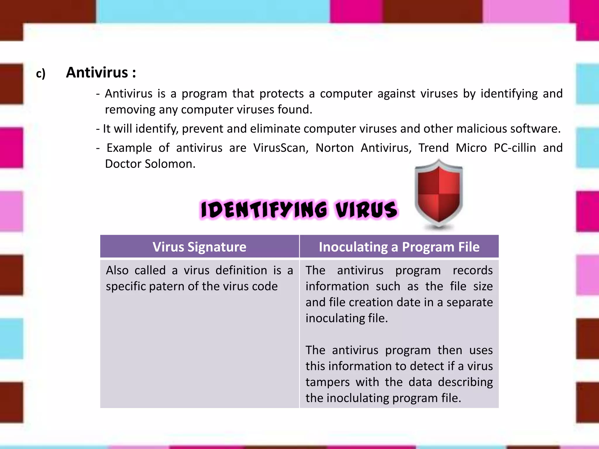 c) Antivirus :
- Antivirus is a program that protects a computer against viruses by identifying and
removing any computer viruses found.
- It will identify, prevent and eliminate computer viruses and other malicious software.
- Example of antivirus are VirusScan, Norton Antivirus, Trend Micro PC-cillin and
Doctor Solomon.
Virus Signature Inoculating a Program File
Also called a virus definition is a
specific patern of the virus code
The antivirus program records
information such as the file size
and file creation date in a separate
inoculating file.
The antivirus program then uses
this information to detect if a virus
tampers with the data describing
the inoclulating program file.
 