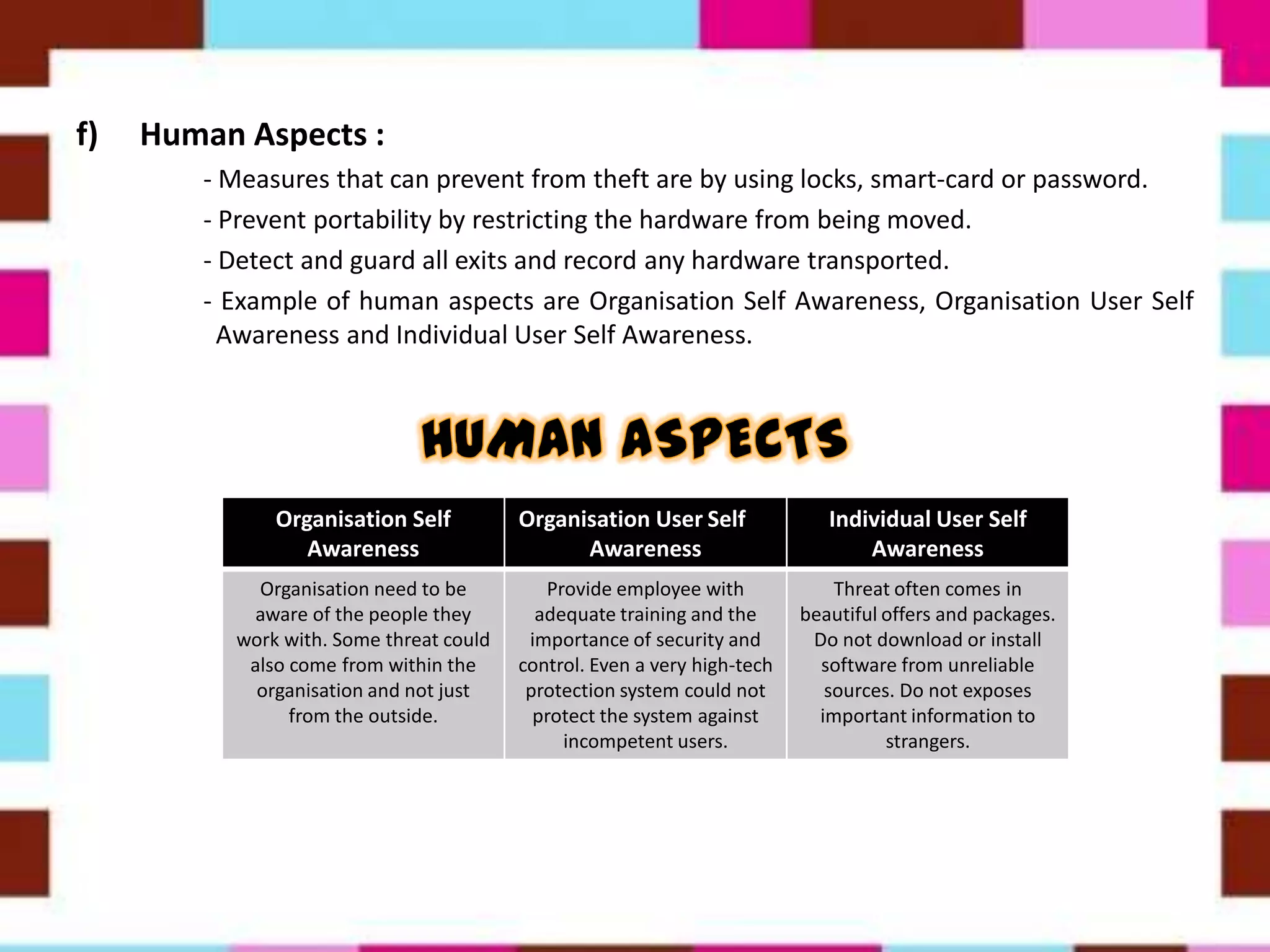 f) Human Aspects :
- Measures that can prevent from theft are by using locks, smart-card or password.
- Prevent portability by restricting the hardware from being moved.
- Detect and guard all exits and record any hardware transported.
- Example of human aspects are Organisation Self Awareness, Organisation User Self
Awareness and Individual User Self Awareness.
Organisation Self
Awareness
Organisation User Self
Awareness
Individual User Self
Awareness
Organisation need to be
aware of the people they
work with. Some threat could
also come from within the
organisation and not just
from the outside.
Provide employee with
adequate training and the
importance of security and
control. Even a very high-tech
protection system could not
protect the system against
incompetent users.
Threat often comes in
beautiful offers and packages.
Do not download or install
software from unreliable
sources. Do not exposes
important information to
strangers.
 