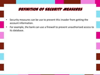 • Security measures can be use to prevent this invader from getting the
account information.
• For example, the bank can use a firewall to prevent unauthorised access to
its database.
 