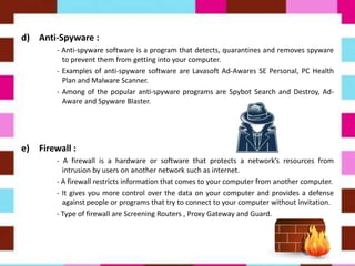 d) Anti-Spyware :
- Anti-spyware software is a program that detects, quarantines and removes spyware
to prevent them from getting into your computer.
- Examples of anti-spyware software are Lavasoft Ad-Awares SE Personal, PC Health
Plan and Malware Scanner.
- Among of the popular anti-spyware programs are Spybot Search and Destroy, Ad-
Aware and Spyware Blaster.
e) Firewall :
- A firewall is a hardware or software that protects a network’s resources from
intrusion by users on another network such as internet.
- A firewall restricts information that comes to your computer from another computer.
- It gives you more control over the data on your computer and provides a defense
against people or programs that try to connect to your computer without invitation.
- Type of firewall are Screening Routers , Proxy Gateway and Guard.
 