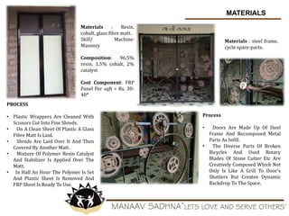 MATERIALS
Materials : Resin,
cobalt, glass fibre matt.
Skill/ Machine:
Masonry
Composition: 96.5%
resin, 1.5% cobalt, 2%
catalyst
Cost Component: FRP
Panel Per sqft = Rs. 30-
40*
PROCESS
• Plastic Wrappers Are Cleaned With
Scissors Cut Into Fine Shreds.
• On A Clean Sheet Of Plastic A Glass
Fibre Matt Is Laid.
• Shreds Are Laid Over It And Then
Covered By Another Matt.
• Mixture Of Polymer Resin Catalyst
And Stabilizer Is Applied Over The
Matt.
• In Half An Hour The Polymer Is Set
And Plastic Sheet Is Removed And
FRP Sheet Is Ready To Use.
Materials : steel frame,
cycle spare-parts.
Process
• Doors Are Made Up Of Steel
Frame And Recomposed Metal
Parts As Infill.
• The Diverse Parts Of Broken
Bicycles And Used Rotary
Blades Of Stone Cutter Etc Are
Creatively Composed Which Not
Only Is Like A Grill To Door’s
Shutters But Creates Dynamic
Backdrop To The Space.
 