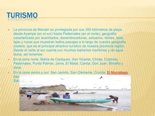 TURISMO
 La provincia de Manabí es privilegiada por sus 350 kilómetros de playa,
desde Ayampe (en el sur) hasta Pedernales (en el norte), geografía
caracterizada por acantilados, desembocaduras, estuarios, islotes, islas,
lajas y rocas que muestran bellos paisajes a lo largo de nuestra geografía
costera, que es el principal atractivo turístico de nuestra provincia región.
Desde el norte al sur cuenta con muchos balnerios marítimos y de agua
dulce, así tenemos:
 En la zona norte: Bahía de Caráquez, San Vicente, Chirije, Cojimíes,
Pedernales, Punta Palmar, Jama, El Matal, Canóa, Don Juan, Briceño y
otras
 En la zona centro y sur: San Jacinto, San Clemente, Crucita, El Murciélago,
Santa Marianita, San Lorenzo, Machalilla, Los Fraile, Puerto López,
Salango, Ayamp
 