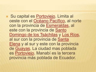  Su capital es Portoviejo. Limita al
oeste con el Océano Pacífico, al norte
con la provincia de Esmeraldas, al
este con la provincia de Santo
Domingo de los Tsáchilas y Los Ríos,
al sur con la provincia de Santa
Elena y al sur y este con la provincia
de Guayas. La ciudad mas poblada
es Portoviejo. Manabí es la tercera
provincia más poblada de Ecuador.
 
