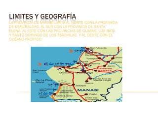 LIMITES Y GEOGRAFÍA
LA PROVINCIA DE MANABÍ LIMITA AL NORTE CON LA PROVINCIA
DE ESMERALDAS, AL SUR CON LA PROVINCIA DE SANTA
ELENA, AL ESTE CON LAS PROVINCIAS DE GUAYAS, LOS RÍOS
Y SANTO DOMINGO DE LOS TSÁCHILAS, Y AL OESTE CON EL
OCÉANO PACIFICO.
 