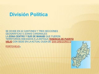 SE DIVIDE EN 22 CANTONES Y TRES SECCIONES
GEOGRÁFICAS O ZONAS CARDINALES:
LA ZONA CENTRO Y SUR DE MANABI QUE FUERON
TERRITORIOS ANEXADOS A LA ANTIGUA TENENCIA DE PUERTO
VIEJO CON SEDE EN LA ACTUAL CIUDA DE SAN GREGORIO DE
PORTOVIEJO.
División Política
 