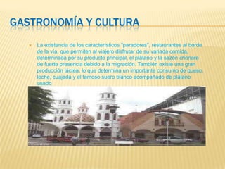 GASTRONOMÍA Y CULTURA
 La existencia de los característicos "paradores", restaurantes al borde
de la vía, que permiten al viajero disfrutar de su variada comida,
determinada por su producto principal, el plátano y la sazón chonera
de fuerte presencia debido a la migración. También existe una gran
producción láctea, lo que determina un importante consumo de queso,
leche, cuajada y el famoso suero blanco acompañado de plátano
asado
 