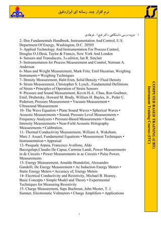 ١
COMPUTER
BASED
TRAINING
(CBT)
Instrument
Training
Courses
(ITC)
‫اي‬ ‫رﺳﺎﻧﻪ‬ ‫ﭼﻨﺪ‬ ‫اﻓﺰار‬ ‫ﻧﺮم‬
‫اﺑﺰاردﻗﻴﻖ‬
1
‐
‫ﺟﺰوه‬
‫درﺳﻲ‬
‫داﻧﺸﮕﺎﻫﻲ‬
‫دﻛﺘﺮ‬
‫ﻓﺘﺢ‬
‫ا‬
...
‫ﻓﺮﻫﺎدي‬
2- Doe Fundamentals Handbook, Instrumentation And Control, U.S.
Department Of Energy, Washington, D.C. 20585
3- Applied Technology And Instrumentation For Process Control,
Douglas O.J.Desá, Taylor & Francis, New York And London
4- Sensors and Transducers, 3rd edition, lan R. Sinclair
5- Instrumentation for Process Measurement and Control, Norman A.
Anderson
6- Mass and Weight Measurement, Mark Fritz, Emil Hazarian, Weighing
Instruments • Weighing Techniques
7- Density Measurement, Halit Eren, Solid Density • Fluid Density
8- Strain Measurement, Christopher S. Lynch., Fundamental Defintions
of Strain • Principles of Operation of Strain Sensors
9- Pressure and Sound Measurement, Kevin H.-L. Chau, Ron Goehner,
Emil, Drubetsky, Howard M. Brady, William H. Bayles, Jr., Peder C.
Pedersen, Pressure Measurement • Vacuum Measurement •
Ultrasound Measurement
10- The Wave Equation • Plane Sound Waves • Spherical Waves •
Acoustic Measurements • Sound, Pressure Level Measurements •
Frequency Analyzers • Pressure-Based Measurements • Sound,
Intensity Measurements • Near-Field Acoustic Holography
Measurements • Calibration,
11- Thermal Conductivity Measurement, William A. Wakeham,
Marc J. Assael, Fundamental Equations • Measurement Techniques •
Instrumentation • Appraisal
12- Pasquale Arpaia, Francesco Avallone, Aldo
Baccigalupi,Claudio De Capua, Carmine Landi, Power Measurements
in dc Circuits • Power Measurements in ac Circuits • Pulse Power,
Measurements
13- Energy Measurement, Arnaldo Brandolini, Alessandro
Gandelli, Dc Energy Measurement • Ac Induction Energy Meters •
Static Energy Meters • Accuracy of, Energy Meters
14- Electrical Conductivity and Resistivity, Michael B. Heaney,
Basic Concepts • Simple Model and Theory • Experimental
Techniques for Measuring Resistivity
15- Charge Measurement, Saps Buchman, John Mester, T. J.
Sumner, Electrostatic Voltmeters • Charge Amplifiers • Applications
 