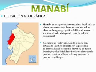  UBICACIÓN GEOGRÁFICA:
Manabí es una provincia ecuatoriana localizada en
el centro-noroeste del Ecuador continental, se
ubica en la región geográfica del litoral, a su vez
se encuentra dividida por el cruce de la línea
equinoccial.
Su capital es Portoviejo. Limita al oeste con
el Océano Pacífico, al norte con la provincia
de Esmeraldas al este con la provincia de Santo
Domingo de los Tsáchilas y Los Ríos, al sur con la
provincia de Santa Elena y al sur y este con la
provincia de Guayas
