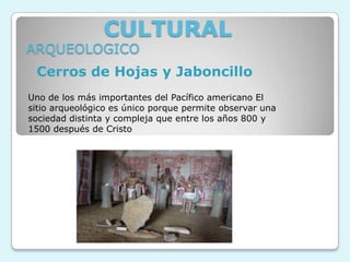 CULTURAL
ARQUEOLOGICO
 Cerros de Hojas y Jaboncillo
Uno de los más importantes del Pacífico americano El
sitio arqueológico es único porque permite observar una
sociedad distinta y compleja que entre los años 800 y
1500 después de Cristo
 