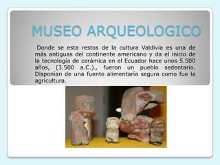 MUSEO ARQUEOLOGICO
 Donde se esta restos de la cultura Valdivia es una de
más antiguas del continente americano y da el inicio de
la tecnología de cerámica en el Ecuador hace unos 5.500
años, (3.500 a.C.)., fueron un pueblo sedentario.
Disponían de una fuente alimentaría segura como fue la
agricultura.
 